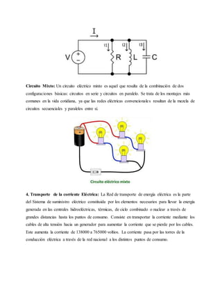 Circuito Mixto: Un circuito eléctrico mixto es aquel que resulta de la combinación de dos
configuraciones básicas: circuitos en serie y circuitos en paralelo. Se trata de los montajes más
comunes en la vida cotidiana, ya que las redes eléctricas convencionales resultan de la mezcla de
circuitos secuenciales y paralelos entre sí.
4. Transporte de la corriente Eléctrica: La Red de transporte de energía eléctrica es la parte
del Sistema de suministro eléctrico constituida por los elementos necesarios para llevar la energía
generada en las centrales hidroeléctricas, térmicas, de ciclo combinado o nuclear a través de
grandes distancias hasta los puntos de consumo. Consiste en transportar la corriente mediante los
cables de alta tensión hacia un generador para aumentar la corriente que se pierde por los cables.
Este aumenta la corriente de 138000 a 765000 voltios. La corriente pasa por las torres de la
conducción eléctrica a través de la red nacional a los distintos puntos de consumo.
 