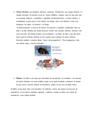  Motor eléctrico: son máquinas eléctricas rotatorias. Transforman una energía eléctrica en
energía mecánica de rotación en un eje. Tienen múltiples ventajas, entre las que cabe citar
su economía, limpieza, comodidad y seguridad de funcionamiento, el motor eléctrico a
reemplazado en gran parte a otras fuentes de energía, tanto en la industria como en el
transporte, las minas, el comercio, o el hogar.
Su funcionamiento se basa en las fuerzas de atracción y repulsión establecidas entre un
imán y un hilo (bobina) por donde hacemos circular una corriente eléctrica. Entonces solo
seria necesario una bobina (espiras con un principio y un final) un imán y una pila (para
hacer pasar la corriente eléctrica por las espiras) para construir un motor eléctrico.
Recuerda también se pueden llamar "motor electromagnético". Pero expliquemos todo
esto mucho mejor y desde el principio.
 Piñones: El piñón es la rueda que está dentro de mecanismos de cremallera o de sistemas
de ruedas dentadas, así como también puede ser la rueda destinada a mantener la tensión
de una correa o sistema durante la transmisión, siendo en este caso un piñón tensor.
El piñón es una pieza clave en la mecánica de vehículos, puesto que mejora los procesos de
transmisión, ya sea directa mediante engranaje o indirecta cuando se utiliza una cadena de
transmisión o una cadena dentada.
 