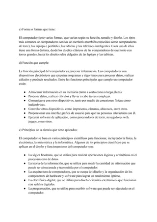 c) Forma o formas que tiene:
El computador tiene varias formas, que varían según su función, tamaño y diseño. Los tipos
más comunes de computadores son los de escritorio (también conocidos como computadoras
de torre), las laptops o portátiles, las tabletas y los teléfonos inteligentes. Cada uno de ellos
tiene una forma distinta, desde los diseños clásicos de las computadoras de escritorio con
torres grandes, hasta los diseños ultra delgados de las laptops y las tabletas.
d) Función que cumple:
La función principal del computador es procesar información. Los computadores son
dispositivos electrónicos que ejecutan programas y algoritmos para procesar datos, realizar
cálculos y producir resultados. Entre las funciones principales que cumple un computador
están:
● Almacenar información en su memoria (tanto a corto como a largo plazo).
● Procesar datos, realizar cálculos y llevar a cabo tareas complejas.
● Comunicarse con otros dispositivos, tanto por medio de conexiones físicas como
inalámbricas.
● Controlar otros dispositivos, como impresoras, cámaras, altavoces, entre otros.
● Proporcionar una interfaz gráfica de usuario para que las personas interactúen con él.
● Ejecutar software de aplicación, como procesadores de texto, navegadores web,
juegos, entre otros.
e) Principios de la ciencia que tiene aplicados:
El computador se basa en varios principios científicos para funcionar, incluyendo la física, la
electrónica, la matemática y la informática. Algunos de los principios científicos que se
aplican en el diseño y funcionamiento del computador son:
● La lógica booleana, que se utiliza para realizar operaciones lógicas y aritméticas en el
procesamiento de datos.
● La teoría de la información, que se utiliza para medir la cantidad de información que
puede ser almacenada y transmitida por el computador.
● La arquitectura de computadores, que se ocupa del diseño y la organización de los
componentes de hardware y software para lograr un rendimiento óptimo.
● La electrónica digital, que se utiliza para diseñar circuitos electrónicos que funcionan
con señales digitales.
● La programación, que se utiliza para escribir software que puede ser ejecutado en el
computador.
 