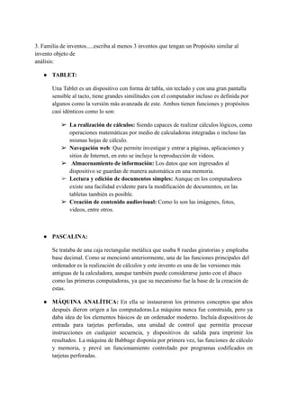 3. Familia de inventos.....escriba al menos 3 inventos que tengan un Propósito similar al
invento objeto de
análisis:
● TABLET:
Una Tablet es un dispositivo con forma de tabla, sin teclado y con una gran pantalla
sensible al tacto, tiene grandes similitudes con el computador incluso es definida por
algunos como la versión más avanzada de este. Ambos tienen funciones y propósitos
casi idénticos como lo son:
➢ La realización de cálculos: Siendo capaces de realizar cálculos lógicos, como
operaciones matemáticas por medio de calculadoras integradas o incluso las
mismas hojas de cálculo.
➢ Navegación web: Que permite investigar y entrar a páginas, aplicaciones y
sitios de Internet, en esto se incluye la reproducción de videos.
➢ Almacenamiento de información: Los datos que son ingresados al
dispositivo se guardan de manera automática en una memoria.
➢ Lectura y edición de documentos simples: Aunque en los computadores
existe una facilidad evidente para la modificación de documentos, en las
tabletas también es posible.
➢ Creación de contenido audiovisual: Como lo son las imágenes, fotos,
videos, entre otros.
● PASCALINA:
Se trataba de una caja rectangular metálica que usaba 8 ruedas giratorias y empleaba
base decimal. Como se mencionó anteriormente, una de las funciones principales del
ordenador es la realización de cálculos y este invento es una de las versiones más
antiguas de la calculadora, aunque también puede considerarse junto con el ábaco
como las primeras computadoras, ya que su mecanismo fue la base de la creación de
estas.
● MÁQUINA ANALÍTICA: En ella se instauraron los primeros conceptos que años
después dieron origen a las computadoras.La máquina nunca fue construida, pero ya
daba idea de los elementos básicos de un ordenador moderno. Incluía dispositivos de
entrada para tarjetas perforadas, una unidad de control que permitía procesar
instrucciones en cualquier secuencia, y dispositivos de salida para imprimir los
resultados. La máquina de Babbage disponía por primera vez, las funciones de cálculo
y memoria, y prevé un funcionamiento controlado por programas codificados en
tarjetas perforadas.
 