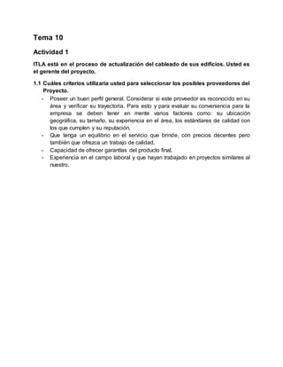 Tema 10
Actividad 1
ITLA está en el proceso de actualización del cableado de sus edificios. Usted es
el gerente del proyecto.
1.1 Cuáles criterios utilizaría usted para seleccionar los posibles proveedores del
Proyecto.
- Poseer un buen perfil general. Considerar si este proveedor es reconocido en su
área y verificar su trayectoria. Para esto y para evaluar su conveniencia para la
empresa se deben tener en mente varios factores como: su ubicación
geográfica, su tamaño, su experiencia en el área, los estándares de calidad con
los que cumplen y su reputación.
- Que tenga un equilibrio en el servicio que brinde, con precios decentes pero
también que ofrezca un trabajo de calidad.
- Capacidad de ofrecer garantías del producto final.
- Experiencia en el campo laboral y que hayan trabajado en proyectos similares al
nuestro.