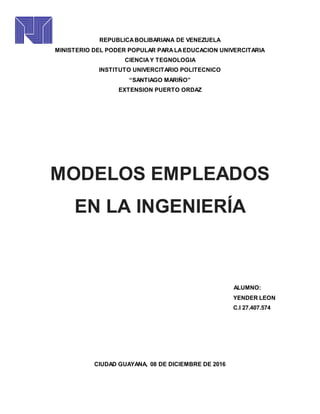 REPUBLICABOLIBARIANA DE VENEZUELA
MINISTERIO DEL PODER POPULAR PARALAEDUCACION UNIVERCITARIA
CIENCIAY TEGNOLOGIA
INSTITUTO UNIVERCITARIO POLITECNICO
“SANTIAGO MARIÑO”
EXTENSION PUERTO ORDAZ
MODELOS EMPLEADOS
EN LA INGENIERÍA
ALUMNO:
YENDER LEON
C.I 27.407.574
CIUDAD GUAYANA, 08 DE DICIEMBRE DE 2016
 