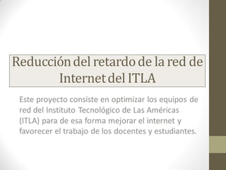 Este proyecto consiste en optimizar los equipos de
red del Instituto Tecnológico de Las Américas
(ITLA) para de esa forma mejorar el internet y
favorecer el trabajo de los docentes y estudiantes.
Reduccióndel retardode la red de
Internetdel ITLA
 