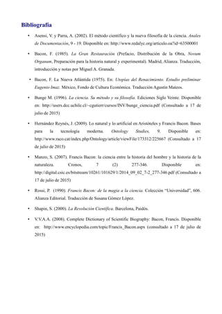 Bibliografía
• Asensi, V. y Parra, A. (2002). El método científico y la nueva filosofía de la ciencia. Anales
de Documentación, 9 - 19. Disponible en: http://www.redalyc.org/articulo.oa?id=63500001
• Bacon, F. (1985). La Gran Restauración (Prefacio, Distribución de la Obra, Novum
Organum, Preparación para la historia natural y experimental). Madrid, Alianza. Traducción,
introducción y notas por Miguel A. Granada.
• Bacon, F. La Nueva Atlántida (1975). En: Utopías del Renacimiento. Estudio preliminar
Eugenio Imaz. México, Fondo de Cultura Económica. Traducción Agustín Mateos.
• Bunge M. (1996). La ciencia. Su método y su filosofía. Ediciones Siglo Veinte. Disponible
en: http://users.dcc.uchile.cl/~cgutierr/cursos/INV/bunge_ciencia.pdf (Consultado a 17 de
julio de 2015)
• Hernández Reynés, J. (2009). Lo natural y lo artificial en Aristóteles y Francis Bacon. Bases
para la tecnología moderna. Ontology Studies, 9. Disponible en:
http://www.raco.cat/index.php/Ontology/article/viewFile/173312/225667 (Consultado a 17
de julio de 2015)
• Manzo, S. (2007). Francis Bacon: la ciencia entre la historia del hombre y la historia de la
naturaleza. Cronos, 7 (2) 277-346. Disponible en:
http://digital.csic.es/bitstream/10261/101629/1/2014_09_02_7-2_277-346.pdf (Consultado a
17 de julio de 2015)
• Rossi, P. (1990). Francis Bacon: de la magia a la ciencia. Colección “Universidad”, 606.
Alianza Editorial. Traducción de Susana Gómez López.
• Shapin, S. (2000). La Revolución Científica. Barcelona, Paidós.
• V.V.A.A. (2008). Complete Dictionary of Scientific Biography: Bacon, Francis. Disponible
en: http://www.encyclopedia.com/topic/Francis_Bacon.aspx (consultado a 17 de julio de
2015)
 