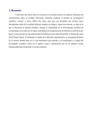 1. Resumen
“Como bien dice Sierra Bravo la ciencia es, en sentido estricto, un conjunto sistemático de
conocimientos sobre la realidad observable, obtenidos mediante el método de investigación
científico” (Asensi y Parra, 2002). Por tanto, para que esta disciplina nos permita hacer
descripciones útiles de la realidad debemos respetar un código y seguir unas normas: se trata de lo
que se denomina el método científico. Aunque la metodología de la investigación científica ha
evolucionado con el paso de los siglos, nutriéndose de las aportaciones de filósofos y científicos por
igual, en este proceso ha sido determinante la influencia de las ideas del político y filósofo del siglo
XVII Francis Bacon. Considerado el «padre de la filosofía experimental», su concepción holística
de la ciencia, basada tanto en la vital importancia que concede a su metodología y el papel del
investigador científico, como en el aspecto social e institucional que ha de adquirir, resulta
indispensable para comprender la ciencia moderna.
 
