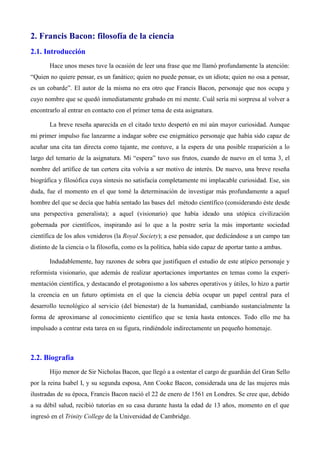 2. Francis Bacon: filosofía de la ciencia
2.1. Introducción
Hace unos meses tuve la ocasión de leer una frase que me llamó profundamente la atención:
“Quien no quiere pensar, es un fanático; quien no puede pensar, es un idiota; quien no osa a pensar,
es un cobarde”. El autor de la misma no era otro que Francis Bacon, personaje que nos ocupa y
cuyo nombre que se quedó inmediatamente grabado en mi mente. Cuál sería mi sorpresa al volver a
encontrarlo al entrar en contacto con el primer tema de esta asignatura.
La breve reseña aparecida en el citado texto despertó en mí aún mayor curiosidad. Aunque
mi primer impulso fue lanzarme a indagar sobre ese enigmático personaje que había sido capaz de
acuñar una cita tan directa como tajante, me contuve, a la espera de una posible reaparición a lo
largo del temario de la asignatura. Mi “espera” tuvo sus frutos, cuando de nuevo en el tema 3, el
nombre del artífice de tan certera cita volvía a ser motivo de interés. De nuevo, una breve reseña
biográfica y filosófica cuya síntesis no satisfacía completamente mi implacable curiosidad. Ese, sin
duda, fue el momento en el que tomé la determinación de investigar más profundamente a aquel
hombre del que se decía que había sentado las bases del método científico (considerando éste desde
una perspectiva generalista); a aquel (visionario) que había ideado una utópica civilización
gobernada por científicos, inspirando así lo que a la postre sería la más importante sociedad
científica de los años venideros (la Royal Society); a ese pensador, que dedicándose a un campo tan
distinto de la ciencia o la filosofía, como es la política, había sido capaz de aportar tanto a ambas.
Indudablemente, hay razones de sobra que justifiquen el estudio de este atípico personaje y
reformista visionario, que además de realizar aportaciones importantes en temas como la experi-
mentación científica, y destacando el protagonismo a los saberes operativos y útiles, lo hizo a partir
la creencia en un futuro optimista en el que la ciencia debía ocupar un papel central para el
desarrollo tecnológico al servicio (del bienestar) de la humanidad, cambiando sustancialmente la
forma de aproximarse al conocimiento científico que se tenía hasta entonces. Todo ello me ha
impulsado a centrar esta tarea en su figura, rindiéndole indirectamente un pequeño homenaje.
2.2. Biografía
Hijo menor de Sir Nicholas Bacon, que llegó a a ostentar el cargo de guardián del Gran Sello
por la reina Isabel I, y su segunda esposa, Ann Cooke Bacon, considerada una de las mujeres más
ilustradas de su época, Francis Bacon nació el 22 de enero de 1561 en Londres. Se cree que, debido
a su débil salud, recibió tutorías en su casa durante hasta la edad de 13 años, momento en el que
ingresó en el Trinity College de la Universidad de Cambridge.
 