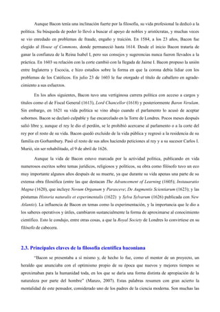 Aunque Bacon tenía una inclinación fuerte por la filosofía, su vida profesional la dedicó a la
política. Su búsqueda de poder lo llevó a buscar el apoyo de nobles y aristócratas, y muchas veces
se vio enredado en problemas de fraude, engaño y traición. En 1584, a los 23 años, Bacon fue
elegido al House of Commons, donde permaneció hasta 1614. Desde el inicio Bacon trataría de
ganar la confianza de la Reina Isabel I, pero sus consejos y sugerencias nunca fueron llevados a la
práctica. En 1603 su relación con la corte cambió con la llegada de Jaime I. Bacon propuso la unión
entre Inglaterra y Escocia, e hizo estudios sobre la forma en que la corona debía lidiar con los
problemas de los Católicos. En julio 23 de 1603 le fue otorgado el título de caballero en agrade-
cimiento a sus esfuerzos.
En los años siguientes, Bacon tuvo una vertiginosa carrera política con acceso a cargos y
títulos como el de Fiscal General (1613), Lord Chancellor (1618) y posteriormente Baron Verulam.
Sin embargo, en 1621 su vida política se vino abajo cuando el parlamento lo acusó de aceptar
sobornos. Bacon se declaró culpable y fue encarcelado en la Torre de Londres. Pocos meses después
salió libre y, aunque el rey le dio el perdón, se le prohibió acercarse al parlamento o a la corte del
rey por el resto de su vida. Bacon quedó excluido de la vida pública y regresó a la residencia de su
familia en Gorhambury. Pasó el resto de sus años haciendo peticiones al rey y a su sucesor Carlos I.
Murió, sin ser rehabilitado, el 9 de abril de 1626.
Aunque la vida de Bacon estuvo marcada por la actividad política, publicando en vida
numerosos escritos sobre temas jurídicos, religiosos y políticos, su obra como filósofo tuvo un eco
muy importante algunos años después de su muerte, ya que durante su vida apenas una parte de su
extensa obra filosófica (entre las que destacan The Advancement of Learning (1605); Instauaratio
Magna (1620), que incluye Novum Organum y Parasceve; De Augmentis Scientiarum (1623); y las
póstumas Historia naturalis et experimentalis (1622) y Sylva Sylvarum (1626) publicada con New
Atlantis). La influencia de Bacon en temas como la experimentación, y la importancia que le dio a
los saberes operativos y útiles, cambiaron sustancialmente la forma de aproximarse al conocimiento
científico. Esto le condujo, entre otras cosas, a que la Royal Society de Londres lo convirtiese en su
filósofo de cabecera.
2.3. Principales claves de la filosofía científica baconiana
“Bacon se presentaba a sí mismo y, de hecho lo fue, como el mentor de un proyecto, un
heraldo que anunciaba con el optimismo propio de su época que nuevos y mejores tiempos se
aproximaban para la humanidad toda, en los que se daría una forma distinta de apropiación de la
naturaleza por parte del hombre” (Manzo, 2007). Estas palabras resumen con gran acierto la
mentalidad de este pensador, considerado uno de los padres de la ciencia moderna. Son muchas las
 