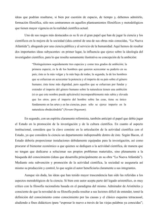 ideas que podrían resaltarse, si bien por cuestión de espacio, de tiempo y, debemos admitirlo,
formación filosófica, sólo nos centraremos en aquellos planteamientos filosóficos y metodológicos
que tienen mayor vigencia en la realidad científica actual.
Uno de sus rasgos más destacados es su fe en el gran papel que han de jugar la ciencia y los
científicos en la mejora de la sociedad (idea central de una de sus obras más conocidas, “La Nueva
Atlántida”), abogando por una ciencia pública y al servicio de la humanidad. Aquí hemos de resaltar
dos importantes ideas subyacentes: en primer lugar, la influencia que ejerce sobre la ideología del
investigador científico, para lo que resulta sumamente ilustrativa su concepción de la ambición:
“Distinguiremos seguidamente tres especies y como tres grados de ambición; la
primera especie, es la de los hombres que quieren acrecentar su poderío en su
país; ésta es la más vulgar y la más baja de todas; la segunda, la de los hombres
que se esfuerzan en acrecentar la potencia y el imperio de su país sobre el género
humano; ésta tiene más dignidad, pero aquellos que se esfuerzan por fundar y
extender el imperio del género humano sobre la naturaleza tienen una ambición
(si es que este nombre puede aplicársele) incomparablemente más sabia y elevada
que los otros. pero el imperio del hombre sobre las coas, tiene su único
fundamento en las artes y en las ciencias, pues sólo se ejerce imperio en la
naturaleza obedeciéndola” (Novum Organum).
En segundo, con un espíritu claramente reformista, también anticipó el papel que debía jugar
el Estado en la promoción de la investigación y de la cultura científica. En cuanto al aspecto
institucional, considera que la clave consiste en la articulación de la actividad científica con el
Estado, ya que considera la ciencia un departamento indispensable dentro de éste. Según Bacon, el
Estado debería proporcionar instalaciones debidamente equipadas para la investigación, así como
procurar el bienestar económico a que quienes se dediquen a la actividad científica, de manera que
no tengan que dedicarse a solucionar sus propios problemas materiales, sino plenamente a la
búsqueda del conocimiento (ideas que desarrolla principalmente en su obra “La Nueva Atlántida”).
Mediante esta subvención y promoción de la actividad científica, la sociedad se aseguraría así
mismo su producción y control, lo que según el autor beneficiaría claramente a sus integrantes.
Aunque sin duda, las ideas que han tenido mayor trascendencia han sido las referidas a los
aspectos metodológicos de la ciencia. Si bien este autor acepta parte del legado aristotélico, es muy
crítico con la filosofía racionalista basada en el paradigma del mismo. Admirador de Aristóteles y
consciente de que la novedad de su filosofía podía resultar a sus lectores difícil de entender, tomó la
definición del conocimiento como conocimiento por las causas y el clásico esquema tetracausal,
aludiendo a fines didácticos (para “expresar lo nuevo a través de las viejas palabras ya conocidas”;
 