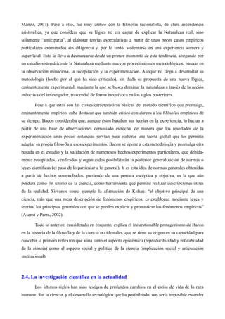Manzo, 2007). Pese a ello, fue muy crítico con la filosofía racionalista, de clara ascendencia
aristotélica, ya que considera que su lógica no era capaz de explicar la Naturaleza real, sino
solamente “anticiparla”, al elaborar teorías especulativas a partir de unos pocos casos empíricos
particulares examinados sin diligencia y, por lo tanto, sustentarse en una experiencia somera y
superficial. Esto le lleva a desmarcarse desde un primer momento de esta tendencia, abogando por
un estudio sistemático de la Naturaleza mediante nuevos procedimientos metodológicos, basado en
la observación minuciosa, la recopilación y la experimentación. Aunque no llegó a desarrollar su
metodología (hecho por el que ha sido criticado), sin duda su propuesta de una nueva lógica,
eminentemente experimental, mediante la que se busca dominar la naturaleza a través de la acción
inductiva del investigador, trascendió de forma inequívoca en los siglos posteriores.
Pese a que estas son las claves/características básicas del método científico que promulga,
eminentemente empírico, cabe destacar que también criticó con dureza a los filósofos empíricos de
su tiempo. Bacon consideraba que, aunque éstos basaban sus teorías en la experiencia, lo hacían a
partir de una base de observaciones demasiado estrecha, de manera que los resultados de la
experimentación unas pocas instancias servían para elaborar una teoría global que les permitía
adaptar su propia filosofía a esos experimentos. Bacon se opone a esta metodología y promulga otra
basada en el estudio y la validación de numerosos hechos/experimentos particulares, que debida-
mente recopilados, verificados y organizados posibilitarán la posterior generalización de normas o
leyes científicas (el paso de lo particular a lo general). Y es esta idea de normas generales obtenidas
a partir de hechos comprobados, partiendo de una postura escéptica y objetiva, es la que aún
perdura como fin último de la ciencia, como herramienta que permite realizar descripciones útiles
de la realidad. Sírvanos como ejemplo la afirmación de Kohan: “el objetivo principal de una
ciencia, más que una mera descripción de fenómenos empíricos, es establecer, mediante leyes y
teorías, los principios generales con que se pueden explicar y pronosticar los fenómenos empíricos”
(Asensi y Parra, 2002).
Todo lo anterior, considerado en conjunto, explica el incuestionable protagonismo de Bacon
en la historia de la filosofía y de la ciencia occidentales, que se tiene su origen en su capacidad para
concebir la primera reflexión que aúna tanto el aspecto epistémico (reproducibilidad y refutabilidad
de la ciencia) como el aspecto social y político de la ciencia (implicación social y articulación
institucional).
2.4. La investigación científica en la actualidad
Los últimos siglos han sido testigos de profundos cambios en el estilo de vida de la raza
humana. Sin la ciencia, y el desarrollo tecnológico que ha posibilitado, nos sería imposible entender
 