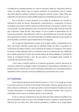 la realidad de las sociedades humanas tal y como la conocemos. Dado que “Sierra Bravo define la
ciencia, en sentido estricto, como un conjunto sistemático de conocimientos sobre la realidad
observable, obtenidos mediante el método de investigación científico” (Asensi y Parra, 2002), para
comprender la ciencia actual es imprescindible desgranar la metodología que permite su avance.
Hoy en día, para el correcto desarrollo de un trabajo de investigación son necesarias la
realización de tareas tres básicas: documentación, experimentación y comunicación. El proceso
investigador suele iniciarse cuando se plantea un problema del que se desconoce la solución, tras lo
cual se procede a recopilar información sobre el conocimiento existente sobre el tema de interés (lo
que se denomina “estado del arte”; algo análogo a lo que se propuso el propio Bacon con “El
avance del aprendizaje”: obra publicada en 1605, en la que pretendía hacer un recuento del estado
del conocimiento en su época ). Esta información debe ser estudiada y analizada, ya que supondrá el
punto de partida y el elemento soporte fundamental de la investigación.
Tras la etapa de experimentación consiste en la recogida, análisis e interpretación de los
datos, con técnicas específicas propias para los diferentes campos del saber, se procederá a la
comunicación del trabajo científico, como culminación del trabajo de investigación. Ésta requiere
un formato y diseño adecuados, tanto en su redacción como en su comunicación oral, establecidos
por el método general de la ciencia, que permitan expresar de manera fidedigna el contenido del
trabajo de investigación llevado a cabo. De esta manera, el investigador puede contribuir al
crecimiento del conocimiento científico.
Como vemos, el método científico es la normativa que preside y justifica cada una de las
actuaciones propias del investigador: desde la búsqueda de la documentación relacionada con el
problema, hasta su difusión por los canales formalmente establecidos por la comunidad científica y
respetando la forma y estructura, asimismo acordada para la comunicación oral o escrita.
2.5. Conclusiones
En los requisitos (generales) de las tareas de los temas 1, 3, 4, 5, 9 y 10, se pide que el autor
la actividad se posicione en relación al tema tratado. Obviamente, el discurso seguido durante estas
líneas evidencia la admiración y el respeto que profeso a nuestro protagonista. Estando como estoy,
vinculado directamente a la investigación científica, es emocionante descubrir cómo se gestó la
metodología, o por lo menos sus cimientos, que hoy se haya instaurada.
Si bien es cierto que la aportación de este gran autor quizá sólo constituya un peldaño o dos
de esa interminable escalera en la que se ha convertido la ciencia en general, no puede obviarse la
influencia que tuvo, entre otros, sobre eminentes pensadores y científicos de su tiempo (dígase
 