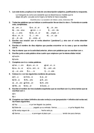 1. Lee este texto y explica si se trata de una descripción subjetiva, justificando tu respuesta.
La manguera es como una serpiente que se desenrosca a medida que te
alejas del grifo. Los pies se te mojan y la hierba te hace cosquillas.
ASUN BALZOLA: La cazadora de Indiana Jones, Ediciones SM
2. Todas las palabras que se indican a continuación llevan dos b o dos v. Teniendo en cuenta
esto, complétalas.
a) ....am....ú f) re....ol....er k) .....ár....ara
b) .....ice....ersa g) con....i....ir l) .....om....illa
c) .....í....eres h) de....ol....er m) .....engati....o
d) so....er....io i) .....i....ero n) .....ur....uja
e) .....ál....ula j) .....enda....al
3. Escribe una oración con el verbo absolver (‘perdonar’) y otra con el verbo absorber
(‘empapar’).
4. Escribe el nombre de diez objetos que puedas encontrar en tu casa y que se escriban
con b.
5. Haz lo mismo que en la actividad anterior, ahora con palabras que se escriban con v.
6. Escribe junto a cada palabra otras cuatro que empiecen por la misma sílaba inicial.
a) buzón:
b) burla:
7. Completa con b o v estas palabras.
a) her....í....oro d) pro....er....io g) ad....er....io
b) su....le....ar e) no....iem....re h) .....estí....ulo
c) .....er....ena f) o........io i) .....ó....eda
8. Coloca b o v en los siguientes nombres de persona.
a) E....a e) Octa....io i) Ja....ier
b) Sil....ia f) Ro....erto j) Ál....aro
c) ....ár....ara g) Este....an k) Al....erto
d) Nie....es h) Isa....el l) Gusta....o
9. Escribe el nombre de tres ciudades españolas que se escriban con b y otros tantos que se
escriban con v.
a) b:
b) v:
10. Completa con haber (infinitivo de este verbo) o a ver (preposición + infinitivo del verbo ver)
las frases siguientes.
a) Voy ....................... si ya han llegado tus padres.
b) Debe de ....................... pagado ya su entrada. Vamos....................... si ya ha llegado Ana.
c) No estoy seguro de ....................... hecho esto yo.
d) Vamos ....................... si prorrogan el plazo por ....................... tenido tan poco tiempo.
 