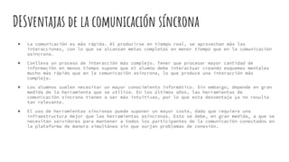 DESventajas de la comunicación síncrona
● La comunicación es más rápida. Al producirse en tiempo real, se aprovechan más las
interacciones, con lo que se alcanzan metas completas en menor tiempo que en la comunicación
asíncrona.
● Conlleva un proceso de interacción más complejo. Tener que procesar mayor cantidad de
información en menos tiempo supone que el alumno debe interactuar creando esquemas mentales
mucho más rápido que en la comunicación asíncrona, lo que produce una interacción más
compleja.
● Los alumnos suelen necesitar un mayor conocimiento informático. Sin embargo, depende en gran
medida de la herramienta que se utiliza. En los últimos años, las herramientas de
comunicación síncrona tienen a ser más intuitivas, por lo que esta desventaja ya no resulta
tan relevante.
● El uso de herramientas síncronas puede suponer un mayor coste, dado que requiere una
infraestructura mejor que las herramientas asíncronas. Esto se debe, en gran medida, a que se
necesitan servidores para mantener a todos los participantes de la comunicación conectados en
la plataforma de manera simultánea sin que surjan problemas de conexión.
 