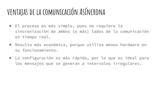 ventajas de la comunicación Asíncrona
● El proceso es más simple, pues no requiere la
sincronización de ambos (o más) lados de la comunicación
en tiempo real.
● Resulta más económica, porque utiliza menos hardware en
su funcionamiento.
● La configuración es más rápida, por lo que es ideal para
los mensajes que se generan a intervalos irregulares.
 