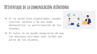 DESventajas de la comunicación Asíncrona
● Si no están bien organizados, pueden
resultar confuso y de ese modo
obstaculizar la participación de los
alumnos.
● El tutor no se puede asegurarse de que
los mensajes enviados sean leídos por
parte de los alumnos.
 