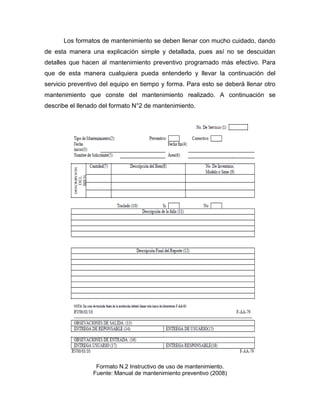 Los formatos de mantenimiento se deben llenar con mucho cuidado, dando
de esta manera una explicación simple y detallada, pues así no se descuidan
detalles que hacen al mantenimiento preventivo programado más efectivo. Para
que de esta manera cualquiera pueda entenderlo y llevar la continuación del
servicio preventivo del equipo en tiempo y forma. Para esto se deberá llenar otro
mantenimiento que conste del mantenimiento realizado. A continuación se
describe el llenado del formato N°2 de mantenimiento.
Formato N.2 Instructivo de uso de mantenimiento.
Fuente: Manual de mantenimiento preventivo (2008)
 