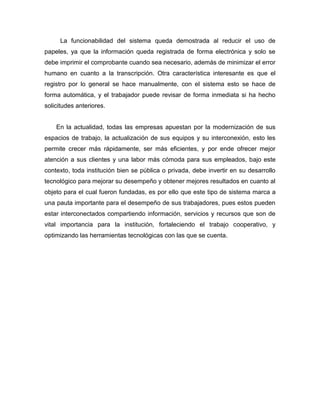 La funcionabilidad del sistema queda demostrada al reducir el uso de
papeles, ya que la información queda registrada de forma electrónica y solo se
debe imprimir el comprobante cuando sea necesario, además de minimizar el error
humano en cuanto a la transcripción. Otra característica interesante es que el
registro por lo general se hace manualmente, con el sistema esto se hace de
forma automática, y el trabajador puede revisar de forma inmediata si ha hecho
solicitudes anteriores.
En la actualidad, todas las empresas apuestan por la modernización de sus
espacios de trabajo, la actualización de sus equipos y su interconexión, esto les
permite crecer más rápidamente, ser más eficientes, y por ende ofrecer mejor
atención a sus clientes y una labor más cómoda para sus empleados, bajo este
contexto, toda institución bien se pública o privada, debe invertir en su desarrollo
tecnológico para mejorar su desempeño y obtener mejores resultados en cuanto al
objeto para el cual fueron fundadas, es por ello que este tipo de sistema marca a
una pauta importante para el desempeño de sus trabajadores, pues estos pueden
estar interconectados compartiendo información, servicios y recursos que son de
vital importancia para la institución, fortaleciendo el trabajo cooperativo, y
optimizando las herramientas tecnológicas con las que se cuenta.
 