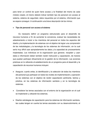 para tener un control de quien tiene acceso y la finalidad del mismo de cada
módulo creado, el mismo deberá indicar también tipo de personal con acceso al
sistema, sistema de seguridad, datos requeridos por el sistema, información que
se espera conseguir. A continuación una breve descripción de los mimos:
 Tipo de personal con acceso al sistema
Es necesario definir un programa estructurado para el desarrollo de
recursos humanos a fin de aumentar la conciencia, evaluar las necesidades de
adiestramiento e incluir a los miembros del personal en todos los aspectos del
diseño y la implementación de sistemas con el objetivo de lograr una comprensión
de las metodologías y la tecnología de los sistemas de información, sin la cual
sería muy difícil usar apropiadamente los datos y la capacidad de procesamiento
implantadas. Los individuos en la organización que generan, recopilan y usan
datos e información deben también recibir instrucción y capacitación, de manera
que puedan participar eficazmente en la gestión de la información. Las acciones
prácticas en lo referente al establecimiento de un programa para el desarrollo y la
capacitación de recursos humanos incluyen:
 Asegurar, cuanto antes, la identificación y la selección de todos los miembros
del personal que participan en todos los niveles de implementación y operación
de los sistemas con el objetivo de recibir capacitación pertinente, teórica y
práctica, en los sistemas de información sanitaria y en la tecnología de
sistemas.
 Considerar los temas asociados con el entorno de la organización en el cual
se implantarán y utilizarán los sistemas.
 Diseñar estrategias de capacitación para los sistemas de información sanitaria,
las cuales tengan en cuenta los temas asociados con su desenvolvimiento, el
 