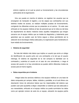 entorno orgánico en el cual se prevé su funcionamiento y las circunstancias
particulares de la organización.
Una vez puesta en marcha el sistema, se registran los usuarios que se
encargaran de manipular el registro y se les asigna sus contraseñas con sus
distintos niveles de acceso, se realizan múltiples pruebas de funcionamiento,
corrigiendo los diferentes errores que se presentan en el camino. En este caso
enfocado en los equipos médicos el tipo de personal que se le indica es del área
de departamento de electro medicina todos aquellos trabajadores que tengan
cercanía con el equipo médico que se instala de diagnóstico y tratamiento para
garantizar que se pueden usar de forma segura y eficaz permitiendo así la
selección de la tecnología médica adecuada y la organización para mantenerla en
buen estado de funcionamiento.
 Sistema de seguridad
Se trata del método más básico que implica un usuario que envía un código
de Identificación de usuario junto con una contraseña a la red que el usuario
interroga. El sistema de seguridad de la red compara la identidad con la
contraseña y autentica al usuario en el caso de una coincidencia, o niega el
acceso del usuario si no hay coincidencia se pueden definir diferentes niveles de
acceso para el mismo registro.
 Datos requeridos por el sistema
Integra todos los servicios relativos a los equipos médicos en una base de
datos compuesta por campos, tablas, módulos y pantallas, en el cual ofrece una
descripción breve de estructura básica que los responsables del sistema que
pueden usar para ayudarles a elegir o desarrollar un sistema que sea adecuado a
sus necesidades, enfocado en el equipo médico se puede suministrar los datos
como por ejemplo número de serie de un equipo, ubicación de equipos podría
 