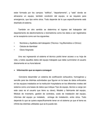 estar formada por los campos: “edificio”, “departamento”, y “sala” donde se
almacena un equipo, también condición del equipo, si se requiere para
emergencia, que tipo entre otros. Todo depende de lo que específicamente está
diseñado el sistema.
También en otro sentido se determina el ingreso del trabajador del
departamento de electromedicina o biomedicina como los datos a ser registrados
en la receptoría como son los siguientes:
• Nombres y Apellidos del trabajador (Técnico / Ing Biomédico o Clínico)
• Cédula de Identidad
• Clave Asignada
Una vez ingresando al sistema el técnico podrá tener acceso a su hoja de
vida, y todos aquellos datos del equipo trabajado que debe suministrar el usuario
diariamente en su hora laboral.
 Información que se espera conseguir
Conviene desarrollar un sistema de codificación exhaustivo, homogéneo y
sencillo para las distintas actividades que figuran en la base de datos enfocados
en los equipos instalados en la institución hospitalaria en los diferentes niveles del
sistema como una bases de datos que indique Tipo de equipo, técnico a cargo (en
este caso es el usuario que tiene su clave), Modelo y fabricante del equipo,
Módulo de inventario, gestión de contratos, costo de instalación del equipo,
informes del equipo ya instalado, entrega de instalación, entre otros. Todo
depende lo que se quiera específicamente tener en el sistema ya que el tema es
infinito las distintas utilidades que se le puede dar.
 