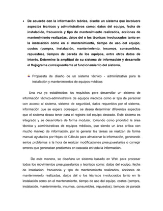  De acuerdo con la información teórica, diseñe un sistema que involucre
aspectos técnicos y administrativos como: datos del equipo, fecha de
instalación, frecuencia y tipo de mantenimiento realizados, acciones de
mantenimiento realizadas, datos del o los técnicos involucrados tanto en
la instalación como en el mantenimiento, tiempo de uso del equipo,
costos (compra, instalación, mantenimiento, insumos, consumibles,
repuestos), tiempos de parada de los equipos, entre otros datos de
interés. Determine la amplitud de su sistema de información y desarrolle
el flujograma correspondiente al funcionamiento del sistema.
Propuesta de diseño de un sistema técnico - administrativo para la
instalación y mantenimientos de equipos médicos
Una vez ya establecidos los requisitos para desarrollar un sistema de
información técnico-administrativa de equipos médicos como el tipo de personal
con acceso al sistema, sistema de seguridad, datos requeridos por el sistema,
información que se espera conseguir, se desea determinar diferentes aspectos
que el sistema desea tener para el registro del equipo deseado. Este sistema es
integrado y se desarrollara de forma modular, tomando como prioridad la área
técnica y administrativas de equipos médicos, que siendo un área crítica con
mucho manejo de información, por lo general las tareas se realizan de forma
manual ayudados por Hojas de Cálculo para almacenar la información, generando
serios problemas a la hora de realizar modificaciones presupuestarias o corregir
errores que generaban problemas en cascada en toda la información.
De esta manera, se diseñara un sistema basado en Web para procesar
todos los movimientos presupuestarios y tecnicos como: datos del equipo, fecha
de instalación, frecuencia y tipo de mantenimiento realizados, acciones de
mantenimiento realizadas, datos del o los técnicos involucrados tanto en la
instalación como en el mantenimiento, tiempo de uso del equipo, costos (compra,
instalación, mantenimiento, insumos, consumibles, repuestos), tiempos de parada
 