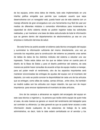 de los equipos, entre otros datos de interés, todo esto implementado en una
interfaz gráfica amigable que permite que cualquier usuario que sepa
desenvolverse con un navegador web, pueda hacer uso de este sistema con un
manejo eficiente de gran envergadura con una herramienta muy fácil de usar por
medios de diferentes módulos o comandos informáticos para incrementar la
capacidad de dicho sistema donde se podrán registrar todas las solicitudes
realizadas, y así mantener una base de datos estructurada de toda la información
que se genere dentro del departamentos de electromedicina ya sea en una
empresa o institución del área de salud.
De esta forma se podrá acceder al sistema cada técnico encargado del equipo
y suministrar la información suficiente del mismo directamente, una vez ya
conocido los requisitos para la construcción del sistema se presenta unas series
de tablas de datos de los distintos módulos del sistema a estudiar una vez
ingresado. Todos estos datos son los que se deben tomar en cuenta para el
diseño de la Base de Datos y para el diseño preliminar del sistema, de esta
manera se podrán hacer consultas de acuerdo al tipo de equipo medico a manejar,
para así poder medir el rendimiento, otro de los aspectos importantes será
mantener sincronizadas las entregas de ayudas del equipo con el inventario del
depósito, con esto se podrá conocer la disponibilidad de cada uno de los artículos
que se entregan, como sillas de ruedas, camas clínicas , entre otros. Así también
se medirá cuáles son los artículos con mayor rotación, los que son de mayor
importancia para renovar rápidamente el inventario de tales artículos.
Uno de los campos a almacenar es registro del encargado del equipo en
este caso técnico o ingeniero y la persona que recibe dicho equipó de quien trata
el caso, de esta manera se genera un record del rendimiento del trabajador para
así controlar su eficiencia. La idea general es que se pueda tener acceso a esta
información desde cualquiera de las estaciones de trabajo de la sede
administrativa, es decir, toda la data estará centralizada en el servidor y los
 