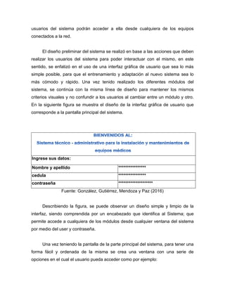 usuarios del sistema podrán acceder a ella desde cualquiera de los equipos
conectados a la red.
El diseño preliminar del sistema se realizó en base a las acciones que deben
realizar los usuarios del sistema para poder interactuar con el mismo, en este
sentido, se enfatizó en el uso de una interfaz gráfica de usuario que sea lo más
simple posible, para que el entrenamiento y adaptación al nuevo sistema sea lo
más cómodo y rápido. Una vez tenido realizado los diferentes módulos del
sistema, se continúa con la misma línea de diseño para mantener los mismos
criterios visuales y no confundir a los usuarios al cambiar entre un módulo y otro.
En la siguiente figura se muestra el diseño de la interfaz gráfica de usuario que
corresponde a la pantalla principal del sistema.
Ingrese sus datos:
Nombre y apellido ****************
cedula ****************
contraseña ********************
Fuente: González, Gutiérrez, Mendoza y Paz (2016)
Describiendo la figura, se puede observar un diseño simple y limpio de la
interfaz, siendo comprendida por un encabezado que identifica al Sistema; que
permite accede a cualquiera de los módulos desde cualquier ventana del sistema
por medio del user y contraseña.
Una vez teniendo la pantalla de la parte principal del sistema, para tener una
forma fácil y ordenada de la misma se crea una ventana con una serie de
opciones en el cual el usuario pueda acceder como por ejemplo:
 