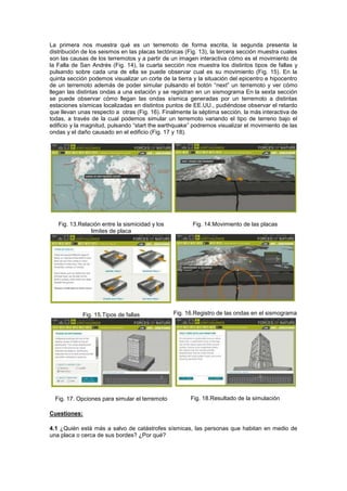 La primera nos muestra qué es un terremoto de forma escrita, la segunda presenta la
distribución de los seismos en las placas tectónicas (Fig. 13), la tercera sección muestra cuales
son las causas de los terremotos y a partir de un imagen interactiva cómo es el movimiento de
la Falla de San Andrés (Fig. 14), la cuarta sección nos muestra los distintos tipos de fallas y
pulsando sobre cada una de ella se puede observar cual es su movimiento (Fig. 15). En la
quinta sección podemos visualizar un corte de la tierra y la situación del epicentro e hipocentro
de un terremoto además de poder simular pulsando el botón “next” un terremoto y ver cómo
llegan las distintas ondas a una estación y se registran en un sismograma En la sexta sección
se puede observar cómo llegan las ondas sísmica generadas por un terremoto a distintas
estaciones sísmicas localizadas en distintos puntos de EE.UU., pudiéndose observar el retardo
que llevan unas respecto a otras (Fig. 16). Finalmente la séptima sección, la más interactiva de
todas, a través de la cual podemos simular un terremoto variando el tipo de terreno bajo el
edificio y la magnitud, pulsando “start the earthquake” podremos visualizar el movimiento de las
ondas y el daño causado en el edificio (Fig. 17 y 18).




   Fig. 13.Relación entre la sismicidad y los          Fig. 14.Movimiento de las placas
               limites de placa




            Fig. 15.Tipos de fallas             Fig. 16.Registro de las ondas en el sismograma




  Fig. 17. Opciones para simular el terremoto          Fig. 18.Resultado de la simulación

Cuestiones:

4.1 ¿Quién está más a salvo de catástrofes sísmicas, las personas que habitan en medio de
una placa o cerca de sus bordes? ¿Por qué?
 