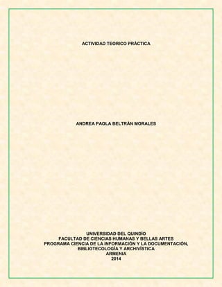 ACTIVIDAD TEORICO PRÁCTICA 
ANDREA PAOLA BELTRÀN MORALES 
UNIVERSIDAD DEL QUINDÍO 
FACULTAD DE CIENCIAS HUMANAS Y BELLAS ARTES 
PROGRAMA CIENCIA DE LA INFORMACIÓN Y LA DOCUMENTACIÓN, BIBLIOTECOLOGÍA Y ARCHIVÍSTICA 
ARMENIA 
2014 
 