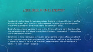 ¿QUE DEBE IR EN EL ENSAYO?
• Introducción: es la entrada del texto que motiva o despierta el interés del lector. Es justificar
el tema que se va a tratar, se enuncia en forma general. Se puede generar interrogantes e
incluir otros aspectos que estimulen el interés por continuar la lectura.
• Desarrollo: es demostrar y precisar la idea central del tema a tratar a través de argumentos
claros y convincentes. Tesis a favor, tesis en contra (ventajas y desventajas). Es recomendable
incluir antecedentes del tema
• Conclusión: el cierre o conclusión es relevante porque permite al lector reflexionar sobre el
tema expuesto y generar interrogantes para un futuro escrito en el que se pueda profundizar
o ampliar las temáticas tratadas. De esta forma, se establece una comunicación entre el
escritor y el lector (emisor – receptor).
 