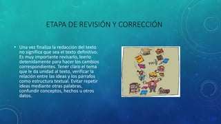 ETAPA DE REVISIÓN Y CORRECCIÓN
• Una vez finaliza la redacción del texto
no significa que sea el texto definitivo.
Es muy importante revisarlo, leerlo
detenidamente para hacer los cambios
correspondientes. Tener claro el tema
que le da unidad al texto, verificar la
relación entre las ideas y los párrafos
como estructura textual. Evitar repetir
ideas mediante otras palabras,
confundir conceptos, hechos u otros
datos.
 