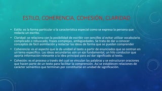 ESTILO, COHERENCIA, COHESIÓN, CLARIDAD
• Estilo: es la forma particular o la característica especial como se expresa la persona que
redacta un escrito.
• Claridad: se relaciona con la posibilidad de escribir con sencillez al evitar utilizar vocabulario
complicado o rebuscado, frases complejas, ambigüedades. Se trata de dar a conocer
conceptos de fácil asimilación y redactar las ideas de forma que se puedan comprender
• Coherencia: es el aspecto que le da unidad al texto a partir de enunciados que se centran en
un tema específico. Las ideas secundarias son un eje fundamental, un hilo conductor que
aporta información relevante a la idea principal para así dar significado al texto.
• Cohesión: es el proceso a través del cual se vinculan las palabras y se estructuran oraciones
que hacen parte de un texto para facilitar la comprensión. Así se establecen relaciones de
carácter semántico que terminan por constituirse en unidad de significación.
 