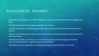 REDACCIÓN DEL RESUMEN
• Objetividad: se relaciona con el estilo utilizado por el autor y por mantener las ideas originales del
texto.
• Fidelidad: evita tergiversar las ideas expresadas por el autor
• Claridad: es proyectar que se ha comprendido el documento y se facilita el entendimiento de los
lectores.
• Precisión: hace referencia a la forma como se presentan las oraciones teniendo como referencia el
documento base.
• Coherencia: las ideas se interrelacionan a través del uso adecuado del lenguaje (conectores,
expresiones gramaticales, ortografía, signos de puntuación).
• Flexibilidad: busca la originalidad y variedad para producir tipos diferentes de resumen.
 