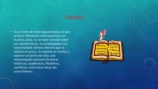 ENSAYO
• Es un estilo de texto argumentativo al que
se hace referencia continuamente y en
muchos casos, no se tiene claridad sobre
sus características, sus propiedades y su
funcionalidad. Género literario que se
redacta en prosa. Su objetivo es analizar y
exponer un punto de vista, una
interpretación personal de temas
históricos, académicos, filosóficos,
científicos, entre otras áreas del
conocimiento.
 