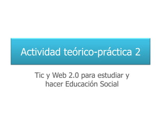Actividad teórico-práctica 2

   Tic y Web 2.0 para estudiar y
       hacer Educación Social
 