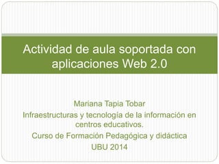 Actividad de aula soportada con 
aplicaciones Web 2.0 
Mariana Tapia Tobar 
Infraestructuras y tecnología de la información en 
centros educativos. 
Curso de Formación Pedagógica y didáctica 
UBU 2014 
 
