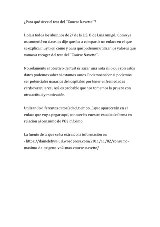 ¿Para quésirve el test del ``CourseNavette´´?
Hola a todos los alumnosde2º dela E.S. O deLuis Amigó. Como ya
os comenté en clase, os dije queiba a compartir un enlace en el que
se explica muy bien cómo y para quépodemosutilizar los valores que
vamosa recoger deltest del ``CourseNavette´´.
No solamenteel objetivo del test es sacar unanota sino quecon estos
datos podemossaber si estamos sanos. Podemossaber si podemos
ser potenciales usuariosdehospitales por tener enfermedades
cardiovasculares. Así, es probable quenos tomemosla pruebacon
otra actitud y motivación.
Utilizando diferentesdatos(edad, tiempo...)que aparecerán en el
enlace que voy a pegar aquí, conoceréis vuestro estado de formaen
relación al consumo deVO2 máximo.
La fuentede la que se ha extraído la información es:
- https://danielefysalud.wordpress.com/2011/11/02/consumo-
maximo-de-oxigeno-vo2-max-course-navette/
 