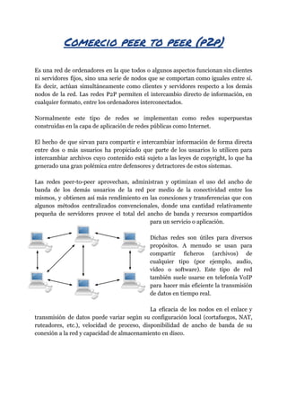 Comercio​ ​peer​ ​to​ ​peer​ ​(p2p) 
 
Es una red de ordenadores en la que todos o algunos aspectos funcionan sin clientes
ni servidores fijos, sino una serie de nodos que se comportan como iguales entre sí.
Es decir, actúan simultáneamente como clientes y servidores respecto a los demás
nodos de la red. Las redes P2P permiten el intercambio directo de información, en
cualquier​ ​formato,​ ​entre​ ​los​ ​ordenadores​ ​interconectados.
Normalmente este tipo de redes se implementan como redes superpuestas
construidas​ ​en​ ​la​ ​capa​ ​de​ ​aplicación​ ​de​ ​redes​ ​públicas​ ​como​ ​Internet.
El hecho de que sirvan para compartir e intercambiar información de forma directa
entre dos o más usuarios ha propiciado que parte de los usuarios lo utilicen para
intercambiar archivos cuyo contenido está sujeto a las leyes de copyright, lo que ha
generado​ ​una​ ​gran​ ​polémica​ ​entre​ ​defensores​ ​y​ ​detractores​ ​de​ ​estos​ ​sistemas.
Las redes peer-to-peer aprovechan, administran y optimizan el uso del ancho de
banda de los demás usuarios de la red por medio de la conectividad entre los
mismos, y obtienen así más rendimiento en las conexiones y transferencias que con
algunos métodos centralizados convencionales, donde una cantidad relativamente
pequeña de servidores provee el total del ancho de banda y recursos compartidos
para​ ​un​ ​servicio​ ​o​ ​aplicación.
Dichas redes son útiles para diversos
propósitos. A menudo se usan para
compartir ficheros (archivos) de
cualquier tipo (por ejemplo, audio,
vídeo o software). Este tipo de red
también suele usarse en telefonía VoIP
para hacer más eficiente la transmisión
de​ ​datos​ ​en​ ​tiempo​ ​real.
La eficacia de los nodos en el enlace y
transmisión de datos puede variar según su configuración local (cortafuegos, NAT,
ruteadores, etc.), velocidad de proceso, disponibilidad de ancho de banda de su
conexión​ ​a​ ​la​ ​red​ ​y​ ​capacidad​ ​de​ ​almacenamiento​ ​en​ ​disco.
 