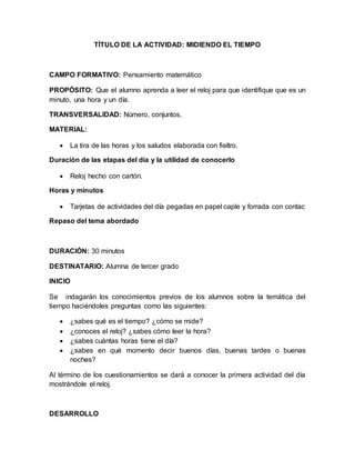 TÍTULO DE LA ACTIVIDAD: MIDIENDO EL TIEMPO
CAMPO FORMATIVO: Pensamiento matemático
PROPÓSITO: Que el alumno aprenda a leer el reloj para que identifique que es un
minuto, una hora y un día.
TRANSVERSALIDAD: Número, conjuntos,
MATERIAL:
 La tira de las horas y los saludos elaborada con fieltro.
Duración de las etapas del día y la utilidad de conocerlo
 Reloj hecho con cartón.
Horas y minutos
 Tarjetas de actividades del día pegadas en papel caple y forrada con contac
Repaso del tema abordado
DURACIÓN: 30 minutos
DESTINATARIO: Alumna de tercer grado
INICIO
Se indagarán los conocimientos previos de los alumnos sobre la temática del
tiempo haciéndoles preguntas como las siguientes:
 ¿sabes qué es el tiempo? ¿cómo se mide?
 ¿conoces el reloj? ¿sabes cómo leer la hora?
 ¿sabes cuántas horas tiene el día?
 ¿sabes en qué momento decir buenos días, buenas tardes o buenas
noches?
Al término de los cuestionamientos se dará a conocer la primera actividad del día
mostrándole el reloj.
DESARROLLO
 