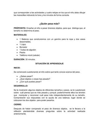que corresponden a las actividades y cuatro relojes en los que el niño debe dibujar
las manecillas indicando la hora y los minutos de forma correcta.
¿Quién pesa más?
PRÓPOSITO: Enseñar al niño a pesar diversos objetos, para que distinga que, el
tamaño no determina el peso.
MATERIALES:
1 Balanza que construiremos con un gancho para la ropa y dos vasos
desechables.
1 Lápiz
Borrador
1 bolsa de algodón
Piedra
Teléfono móvil (celular)
DURACIÓN: 30 minutos.
SITUACIÓN DE APRENDIZAJE
INICIO:
Se comenzará cuestionando al niño sobre qué tanto conoce acerca del peso.
¿Sabes pesar?
¿Qué objetos o cosas has pesado?
¿Con qué puedes pesar?
DESARROLLO:
Se le mostrarán algunos objetos de diferentes tamaños y pesos, se le cuestionará
sobre cuál piensa que es más pesado y porqué; posteriormente ellos los tendrán
que manipular y reconocer cuál pesa más independientemente de su tamaño.
Comprobarán sus respuestas con la ayuda de una balanza; lugar donde se
colocaran los dos objetos para poder pesarlos.
CIERRE:
Después de haber comparado el peso de diversos objetos, se le llevara a la
reflexión planteándole diversas preguntas sobre la actividad realizada
anteriormente.
 