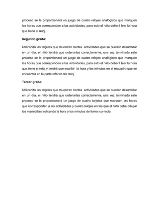 proceso se le proporcionará un juego de cuatro relojes analógicos que marquen
las horas que corresponden a las actividades, para esto el niño deberá leer la hora
que tiene el reloj.
Segundo grado:
Utilizando las tarjetas que muestran ciertas actividades que se pueden desarrollar
en un día, el niño tendrá que ordenarlas correctamente, una vez terminado este
proceso se le proporcionará un juego de cuatro relojes analógicos que marquen
las horas que corresponden a las actividades, para esto el niño deberá leer la hora
que tiene el reloj y tendrá que escribir la hora y los minutos en el recuadro que se
encuentra en la parte inferior del reloj.
Tercer grado:
Utilizando las tarjetas que muestran ciertas actividades que se pueden desarrollar
en un día, el niño tendrá que ordenarlas correctamente, una vez terminado este
proceso se le proporcionará un juego de cuatro tarjetas que marquen las horas
que corresponden a las actividades y cuatro relojes en los que el niño debe dibujar
las manecillas indicando la hora y los minutos de forma correcta.
 
