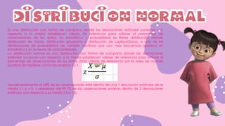 DISTRIBUCION NORMAL
Es una distribución con forma de campana donde las desviaciones estándar sucesivas con
respecto a la media establecen valores de referencia para estimar el porcentaje de
observaciones de los datos. En estadística y probabilidad se llama distribución normal,
distribución de Gauss, distribución gaussiana o distribución de LaplaceGauss, a una de las
distribuciones de probabilidad de variable continua que con más frecuencia aparece en
estadística y en la teoría de probabilidades
La distribución normal es una distribución con forma de campana donde las desviaciones
estándar sucesivas con respecto a la media establecen valores de referencia para estimar el
porcentaje de observaciones de los datos. Estos valores de referencia son la base de muchas
pruebas de hipótesis, como las pruebas Z y t.
Aproximadamente el 68% de las observaciones está dentro de una 1 desviación estándar de la
media (-1 a +1), y alrededor del 99.7% de las observaciones estarían dentro de 3 desviaciones
estándar con respecto a la media (-3 a +3).
 
