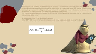 Suponemos que estamos en temporada de invierno y queremos ir a esquiar antes de diciembre. La
probabilidad que abran las estaciones de esquí antes de diciembre es del 5%. De las 100 estaciones
de esquí, queremos saber la probabilidad de que la estación de esquí más cercana abra antes de
diciembre. La valoración de esta estación de esquí es de 6 puntos.
Los inputs necesarios para calcular la función de probabilidad de densidad de la Poisson son el
conjunto de datos y mu:
•Conjunto de datos = 100 estaciones de esquí.
•Mu = 5% * 100 = 5 es el número de estaciones de esquí esperado dado el conjunto de datos.
 