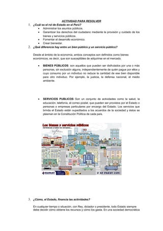 ACTIVIDAD PARA RESOLVER
1. ¿Cuál es el rol de Estado en el Perú?
• Administrar los asuntos públicos.
• Garantizar los derechos del ciudadano mediante la provisión y cuidado de los
bienes y servicios públicos.
• Fomentar el desarrollo económico.
• Crear bienestar.
2. ¿Qué diferencia hay entre un bien público y un servicio público?
Desde al ámbito de la economía, ambos conceptos son definidos como bienes
económicos; es decir, que son susceptibles de adquirirse en el mercado.
• BIENES PÚBLICOS: son aquellos que pueden ser disfrutados por una o más
personas, sin exclusión alguna, independientemente de quién pague por ellos y
cuyo consumo por un individuo no reduce la cantidad de ese bien disponible
para otro individuo. Por ejemplo, la justicia, la defensa nacional, el medio
ambiente.
• SERVICIOS PUBLICOS: Son un conjunto de actividades como la salud, la
educación, telefonía, el correo postal, que pueden ser provistos por el Estado o
personas o empresas particulares por encargo del Estado. Los servicios que
brinda el Estado están supeditados a los acuerdos de la sociedad y éstos se
plasman en la Constitución Política de cada país.
3. ¿Cómo, el Estado, financia las actividades?
En cualquier tiempo o situación, con Rey, dictador o presidente, todo Estado siempre
debe decidir cómo obtiene los recursos y cómo los gasta. En una sociedad democrática
 