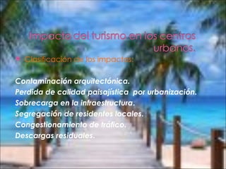    Clasificación de los impactos:

Contaminación arquitectónica.
Perdida de calidad paisajística  por urbanización.
Sobrecarga en la infraestructura.
Segregación de residentes locales.
Congestionamiento de tráfico.
Descargas residuales.
 