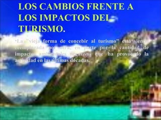 LOS CAMBIOS FRENTE A
 LOS IMPACTOS DEL
 TURISMO.
•La "vieja forma de concebir al turismo" está siendo
reemplazada por otra, en parte por la cantidad de
impactos ambientales negativos que  ha provocado la
actividad en las últimas décadas.
 