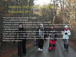 •Respeto hacia el entorno donde se localiza.
• Poca modificación del paisaje.
•Destinado a segmentos de demanda específicos y reducidos.
•  Acentúa el interés por los espacios mejor conservados. Muy ligado a la naturaleza
• Promueve otra clase de atractivos, más específicos (culturales, históricos, naturales)
y más diferenciados.
• Contacto, por parte de los turistas, más intenso con las poblaciones y entornos
locales, que le da un carácter más auténtico a las experiencias y vivencia.
•No estacional, ó no tan marcada la estacionalidad.
•Compuesto por actividades turísticas, (deportivas, científicas y culturales) muy
diversas y heterogéneas.
 