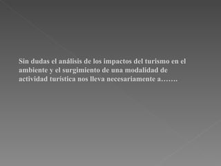 Sin dudas el análisis de los impactos del turismo en el
ambiente y el surgimiento de una modalidad de
actividad turística nos lleva necesariamente a…….
 