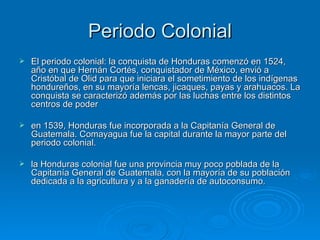 Periodo Colonial El periodo colonial: la conquista de Honduras comenzó en 1524, año en que Hernán Cortés, conquistador de México, envió a Cristóbal de Olid para que iniciara el sometimiento de los indígenas hondureños, en su mayoría lencas, jicaques, payas y arahuacos. La conquista se caracterizó además por las luchas entre los distintos centros de poder  en 1539, Honduras fue incorporada a la Capitanía General de Guatemala. Comayagua fue la capital durante la mayor parte del periodo colonial. la Honduras colonial fue una provincia muy poco poblada de la Capitanía General de Guatemala, con la mayoría de su población dedicada a la agricultura y a la ganadería de autoconsumo.  