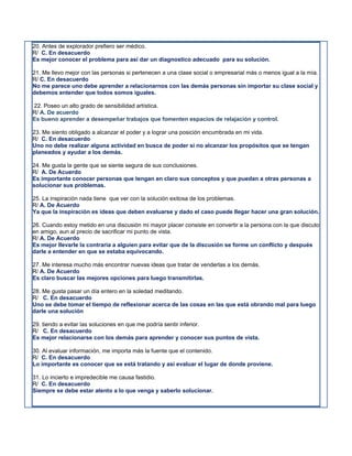 20. Antes de explorador prefiero ser médico.
R/ C. En desacuerdo
Es mejor conocer el problema para así dar un diagnostico adecuado para su solución.

21. Me llevo mejor con las personas si pertenecen a una clase social o empresarial más o menos igual a la mía.
R/ C. En desacuerdo
No me parece uno debe aprender a relacionarnos con las demás personas sin importar su clase social y
debemos entender que todos somos iguales.

22. Poseo un alto grado de sensibilidad artística.
R/ A. De acuerdo
Es bueno aprender a desempeñar trabajos que fomenten espacios de relajación y control.

23. Me siento obligado a alcanzar el poder y a lograr una posición encumbrada en mi vida.
R/ C. En desacuerdo
Uno no debe realizar alguna actividad en busca de poder si no alcanzar los propósitos que se tengan
planeados y ayudar a los demás.

24. Me gusta la gente que se siente segura de sus conclusiones.
R/ A. De Acuerdo
Es importante conocer personas que tengan en claro sus conceptos y que puedan a otras personas a
solucionar sus problemas.

25. La inspiración nada tiene que ver con la solución exitosa de los problemas.
R/ A. De Acuerdo
Ya que la inspiración es ideas que deben evaluarse y dado el caso puede llegar hacer una gran solución.

26. Cuando estoy metido en una discusión mi mayor placer consiste en convertir a la persona con la que discuto
en amigo, aun al precio de sacrificar mi punto de vista.
R/ A. De Acuerdo
Es mejor llevarle la contraria a alguien para evitar que de la discusión se forme un conflicto y después
darle a entender en que se estaba equivocando.

27. Me interesa mucho más encontrar nuevas ideas que tratar de venderlas a los demás.
R/ A. De Acuerdo
Es claro buscar las mejores opciones para luego transmitirlas.

28. Me gusta pasar un día entero en la soledad meditando.
R/ C. En desacuerdo
Uno se debe tomar el tiempo de reflexionar acerca de las cosas en las que está obrando mal para luego
darle una solución

29. tiendo a evitar las soluciones en que me podría sentir inferior.
R/ C. En desacuerdo
Es mejor relacionarse con los demás para aprender y conocer sus puntos de vista.

30. Al evaluar información, me importa más la fuente que el contenido.
R/ C. En desacuerdo
Lo importante es conocer que se está tratando y así evaluar el lugar de donde proviene.

31. Lo incierto e impredecible me causa fastidio.
R/ C. En desacuerdo
Siempre se debe estar atento a lo que venga y saberlo solucionar.
 