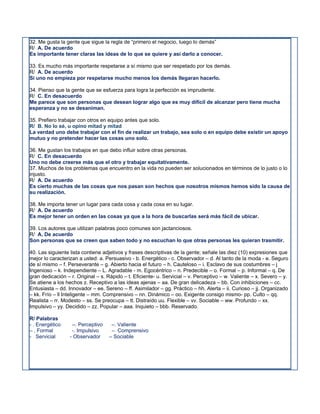 32. Me gusta la gente que sigue la regla de “primero el negocio, luego lo demás”
R/ A. De acuerdo
Es importante tener claras las ideas de lo que se quiere y así darlo a conocer.

33. Es mucho más importante respetarse a sí mismo que ser respetado por los demás.
R/ A. De acuerdo
Si uno no empieza por respetarse mucho menos los demás llegaran hacerlo.

34. Pienso que la gente que se esfuerza para logra la perfección es imprudente.
R/ C. En desacuerdo
Me parece que son personas que desean lograr algo que es muy difícil de alcanzar pero tiene mucha
esperanza y no se desaniman.

35. Prefiero trabajar con otros en equipo antes que solo.
R/ B. No lo sé, u opino mitad y mitad
La verdad uno debe trabajar con el fin de realizar un trabajo, sea solo o en equipo debe existir un apoyo
mutuo y no pretender hacer las cosas uno solo.

36. Me gustan los trabajos en que debo influir sobre otras personas.
R/ C. En desacuerdo
Uno no debe creerse más que el otro y trabajar equitativamente.
37. Muchos de los problemas que encuentro en la vida no pueden ser solucionados en términos de lo justo o lo
injusto.
R/ A. De acuerdo
Es cierto muchas de las cosas que nos pasan son hechos que nosotros mismos hemos sido la causa de
su realización.

38. Me importa tener un lugar para cada cosa y cada cosa en su lugar.
R/ A. De acuerdo
Es mejor tener un orden en las cosas ya que a la hora de buscarlas será más fácil de ubicar.

39. Los autores que utilizan palabras poco comunes son jactanciosos.
R/ A. De acuerdo
Son personas que se creen que saben todo y no escuchan lo que otras personas les quieran trasmitir.

40. Las siguiente lista contiene adjetivos y frases descriptivas de la gente; señale las diez (10) expresiones que
mejor lo caracterizan a usted: a. Persuasivo - b. Energético - c. Observador – d. Al tanto de la moda - e. Seguro
de sí mismo – f. Perseverante – g. Abierto hacia el futuro – h. Cauteloso – i. Esclavo de sus costumbres – j
Ingenioso – k. Independiente – L. Agradable - m. Egocéntrico – n. Predecible – o. Formal – p. Informal – q. De
gran dedicación – r. Original – s. Rápido – t. Eficiente- u. Servicial – v. Perceptivo – w. Valiente – x. Severo – y.
Se atiene a los hechos z. Receptivo a las ideas ajenas – aa. De gran delicadeza – bb. Con inhibiciones – cc.
Entusiasta – dd. Innovador – ee. Sereno – ff. Asimilador – gg. Práctico – hh. Alerta – ii. Curioso – jj. Organizado
– kk. Frío – ll Inteligente – mm. Comprensivo – nn. Dinámico – oo. Exigente consigo mismo- pp. Culto – qq.
Realista – rr. Modesto – ss. Se preocupa – tt. Distraído uu. Flexible – vv. Sociable – ww. Profundo – xx.
Impulsivo – yy. Decidido – zz. Popular – aaa. Inquieto – bbb. Reservado.

R/ Palabras
- . Energético     –. Perceptivo    –. Valiente
– . Formal         -. Impulsivo     – Comprensivo
- Servicial       - Observador     – Sociable
 